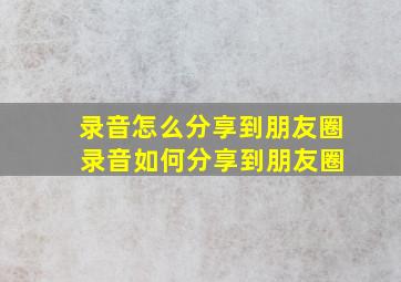 录音怎么分享到朋友圈 录音如何分享到朋友圈